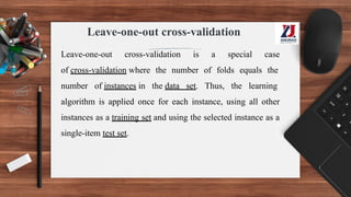 Leave-one-out cross-validation
Leave-one-out cross-validation is a special case
of cross-validation where the number of folds equals the
number of instances in the data set. Thus, the learning
algorithm is applied once for each instance, using all other
instances as a training set and using the selected instance as a
single-item test set.
 