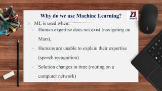 Why do we use Machine Learning?
> ML is used when:
- Human expertise does not exist (navigating on
Mars),
- Humans are unable to explain their expertise
(speech recognition)
- Solution changes in time (routing on a
computer network)
 