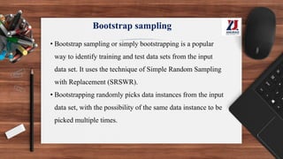 Bootstrap sampling
• Bootstrap sampling or simply bootstrapping is a popular
way to identify training and test data sets from the input
data set. It uses the technique of Simple Random Sampling
with Replacement (SRSWR).
• Bootstrapping randomly picks data instances from the input
data set, with the possibility of the same data instance to be
picked multiple times.
 