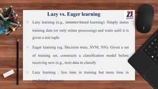 Lazy vs. Eager learning
> Lazy learning (e.g., instance-based learning): Simply stores
training data (or only minor processing) and waits until it is
given a test tuple
> Eager learning (eg. Decision trees, SVM, NN): Given a set
of training set, constructs a classification model before
receiving new (e.g., test) data to classify
> Lazy learning : less time in training but more time in
predicting Accuracy
 