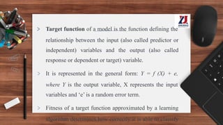 > Target function of a model is the function defining the
relationship between the input (also called predictor or
independent) variables and the output (also called
response or dependent or target) variable.
> It is represented in the general form: Y = f (X) + e,
where Y is the output variable, X represents the input
variables and ‘e’ is a random error term.
> Fitness of a target function approximated by a learning
algorithm determines how correctly it is able to classify
 