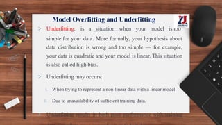 Model Overfitting and Underfitting
> Underfitting: is a situation when your model is too
simple for your data. More formally, your hypothesis about
data distribution is wrong and too simple — for example,
your data is quadratic and your model is linear. This situation
is also called high bias.
> Underfitting may occurs:
i. When trying to represent a non-linear data with a linear model
ii. Due to unavailability of sufficient training data.
> Underfitting results in both poor performance with training
 
