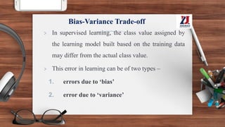 Bias-Variance Trade-off
> In supervised learning, the class value assigned by
the learning model built based on the training data
may differ from the actual class value.
> This error in learning can be of two types –
1. errors due to ‘bias’
2. error due to ‘variance’
 