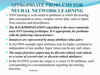 APPROPRIATE PROBLEMS FOR
NEURAL NETWORK LEARNING
 ANN learning is well-suited to problems in which the training
data corresponds to noisy, complex sensor data, such as inputs
from cameras and microphones.
 The BACKPROPAGATION algorithm is the most commonly
used ANN learning technique. It is appropriate for problems
with the following characteristics:
 Instances are represented by many attribute-value pairs:
 In ALVINN example input attributes may be highly correlated or
independent of one another. Input values can be any real values.
 The target function output may be discrete-valued, real-valued,
or a vector of several real- or discrete-valued attributes:
 In the ALVINN system the output is a vector of 30 attributes, each
corresponding to a recommendation regarding the steering
direction. SWAPNA.C
 