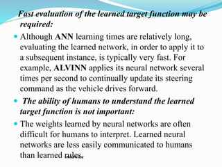 Fast evaluation of the learned target function may be
required:
 Although ANN learning times are relatively long,
evaluating the learned network, in order to apply it to
a subsequent instance, is typically very fast. For
example, ALVINN applies its neural network several
times per second to continually update its steering
command as the vehicle drives forward.
 The ability of humans to understand the learned
target function is not important:
 The weights learned by neural networks are often
difficult for humans to interpret. Learned neural
networks are less easily communicated to humans
than learned rules.
SWAPNA.C
 