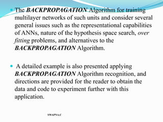  The BACKPROPAGATION Algorithm for training
multilayer networks of such units and consider several
general issues such as the representational capabilities
of ANNs, nature of the hypothesis space search, over
fitting problems, and alternatives to the
BACKPROPAGATION Algorithm.
 A detailed example is also presented applying
BACKPROPAGATION Algorithm recognition, and
directions are provided for the reader to obtain the
data and code to experiment further with this
application.
SWAPNA.C
 