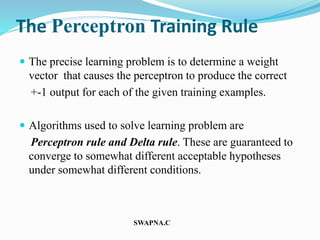 The Perceptron Training Rule
 The precise learning problem is to determine a weight
vector that causes the perceptron to produce the correct
+-1 output for each of the given training examples.
 Algorithms used to solve learning problem are
Perceptron rule and Delta rule. These are guaranteed to
converge to somewhat different acceptable hypotheses
under somewhat different conditions.
SWAPNA.C
 