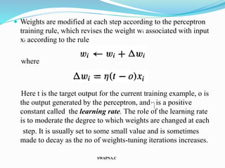  Weights are modified at each step according to the perceptron
training rule, which revises the weight wi associated with input
xi according to the rule
where
Here t is the target output for the current training example, o is
the output generated by the perceptron, and is a positive
constant called the learning rate. The role of the learning rate
is to moderate the degree to which weights are changed at each
step. It is usually set to some small value and is sometimes
made to decay as the no of weights-tuning iterations increases.
SWAPNA.C
 