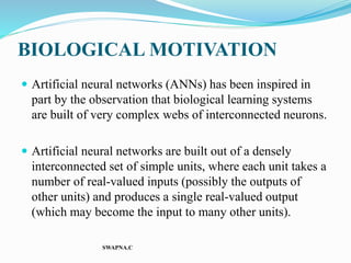 BIOLOGICAL MOTIVATION
 Artificial neural networks (ANNs) has been inspired in
part by the observation that biological learning systems
are built of very complex webs of interconnected neurons.
 Artificial neural networks are built out of a densely
interconnected set of simple units, where each unit takes a
number of real-valued inputs (possibly the outputs of
other units) and produces a single real-valued output
(which may become the input to many other units).
SWAPNA.C
 