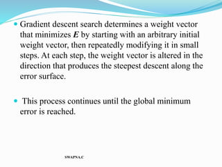  Gradient descent search determines a weight vector
that minimizes E by starting with an arbitrary initial
weight vector, then repeatedly modifying it in small
steps. At each step, the weight vector is altered in the
direction that produces the steepest descent along the
error surface.
 This process continues until the global minimum
error is reached.
SWAPNA.C
 