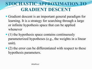 STOCHASTIC APPROXIMATION TO
GRADIENT DESCENT
 Gradient descent is an important general paradigm for
learning. It is a strategy for searching through a large
or infinite hypothesis space that can be applied
whenever
 (1) the hypothesis space contains continuously
parameterized hypotheses (e.g., the weights in a linear
unit).
 (2) the error can be differentiated with respect to these
hypothesis parameters.
SWAPNA.C
 