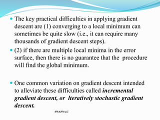  The key practical difficulties in applying gradient
descent are (1) converging to a local minimum can
sometimes be quite slow (i.e., it can require many
thousands of gradient descent steps).
 (2) if there are multiple local minima in the error
surface, then there is no guarantee that the procedure
will find the global minimum.
 One common variation on gradient descent intended
to alleviate these difficulties called incremental
gradient descent, or lteratively stochastic gradient
descent.
SWAPNA.C
 