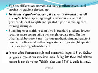  The key differences between standard gradient descent and
stochastic gradient descent are:
 In standard gradient descent, the error is summed over all
examples before updating weights, whereas in stochastic
gradient descent weights are updated upon examining each
training example.
 Summing over multiple examples in standard gradient descent
requires more computation per weight update step. On the
other hand, because it uses the true gradient, standard gradient
descent is often used with a larger step size per weight update
than stochastic gradient descent.

SWAPNA.C
 