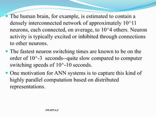  The human brain, for example, is estimated to contain a
densely interconnected network of approximately 10^11
neurons, each connected, on average, to 10^4 others. Neuron
activity is typically excited or inhibited through connections
to other neurons.
 The fastest neuron switching times are known to be on the
order of 10^-3 seconds--quite slow compared to computer
switching speeds of 10^-10 seconds.
 One motivation for ANN systems is to capture this kind of
highly parallel computation based on distributed
representations.
SWAPNA.C
 