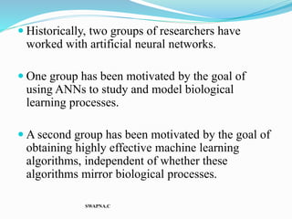  Historically, two groups of researchers have
worked with artificial neural networks.
 One group has been motivated by the goal of
using ANNs to study and model biological
learning processes.
 A second group has been motivated by the goal of
obtaining highly effective machine learning
algorithms, independent of whether these
algorithms mirror biological processes.
SWAPNA.C
 