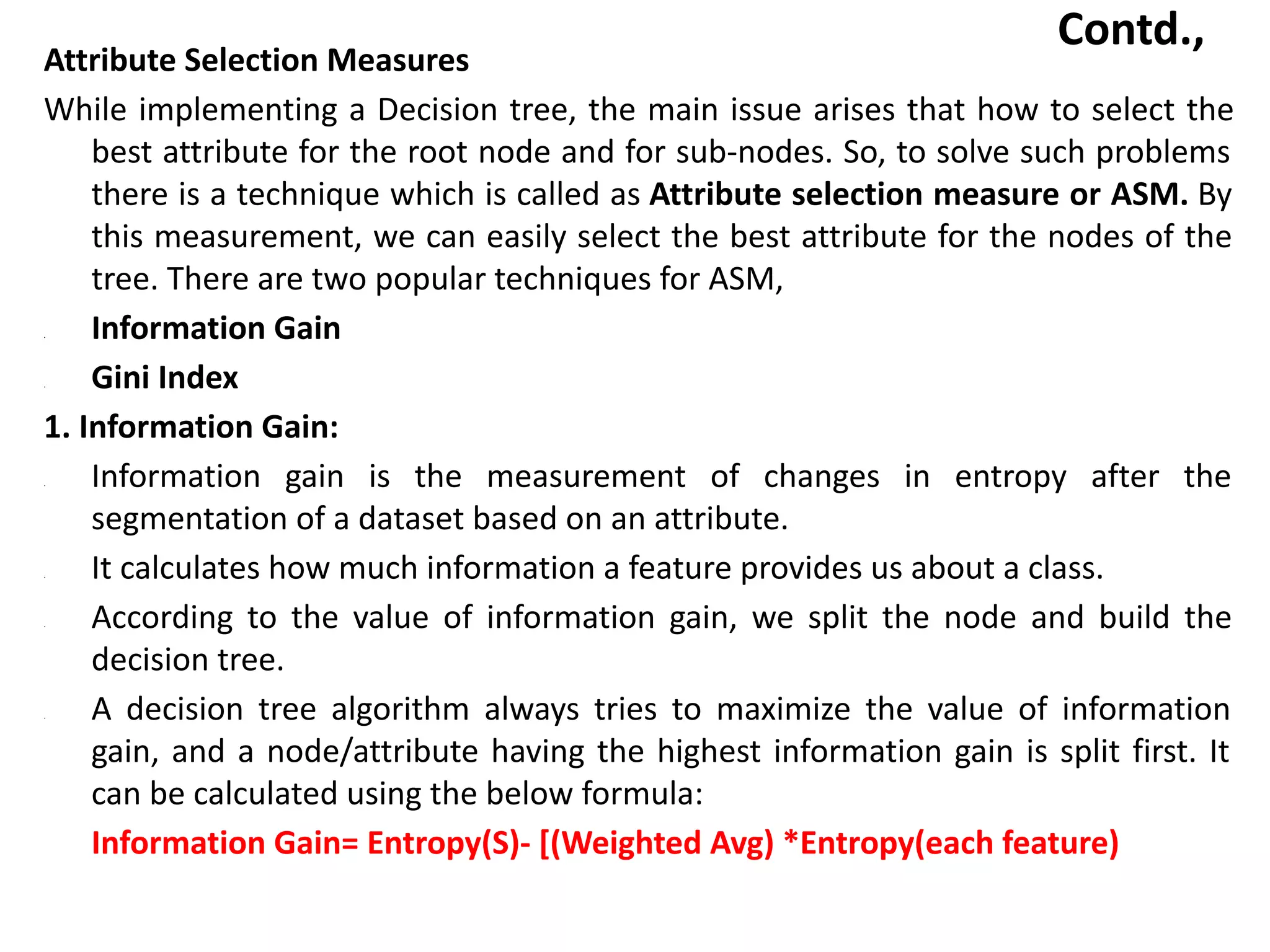 Contd.,
Attribute Selection Measures
While implementing a Decision tree, the main issue arises that how to select the
best attribute for the root node and for sub-nodes. So, to solve such problems
there is a technique which is called as Attribute selection measure or ASM. By
this measurement, we can easily select the best attribute for the nodes of the
tree. There are two popular techniques for ASM,
• Information Gain
• Gini Index
1. Information Gain:
• Information gain is the measurement of changes in entropy after the
segmentation of a dataset based on an attribute.
• It calculates how much information a feature provides us about a class.
• According to the value of information gain, we split the node and build the
decision tree.
• A decision tree algorithm always tries to maximize the value of information
gain, and a node/attribute having the highest information gain is split first. It
can be calculated using the below formula:
Information Gain= Entropy(S)- [(Weighted Avg) *Entropy(each feature)
 