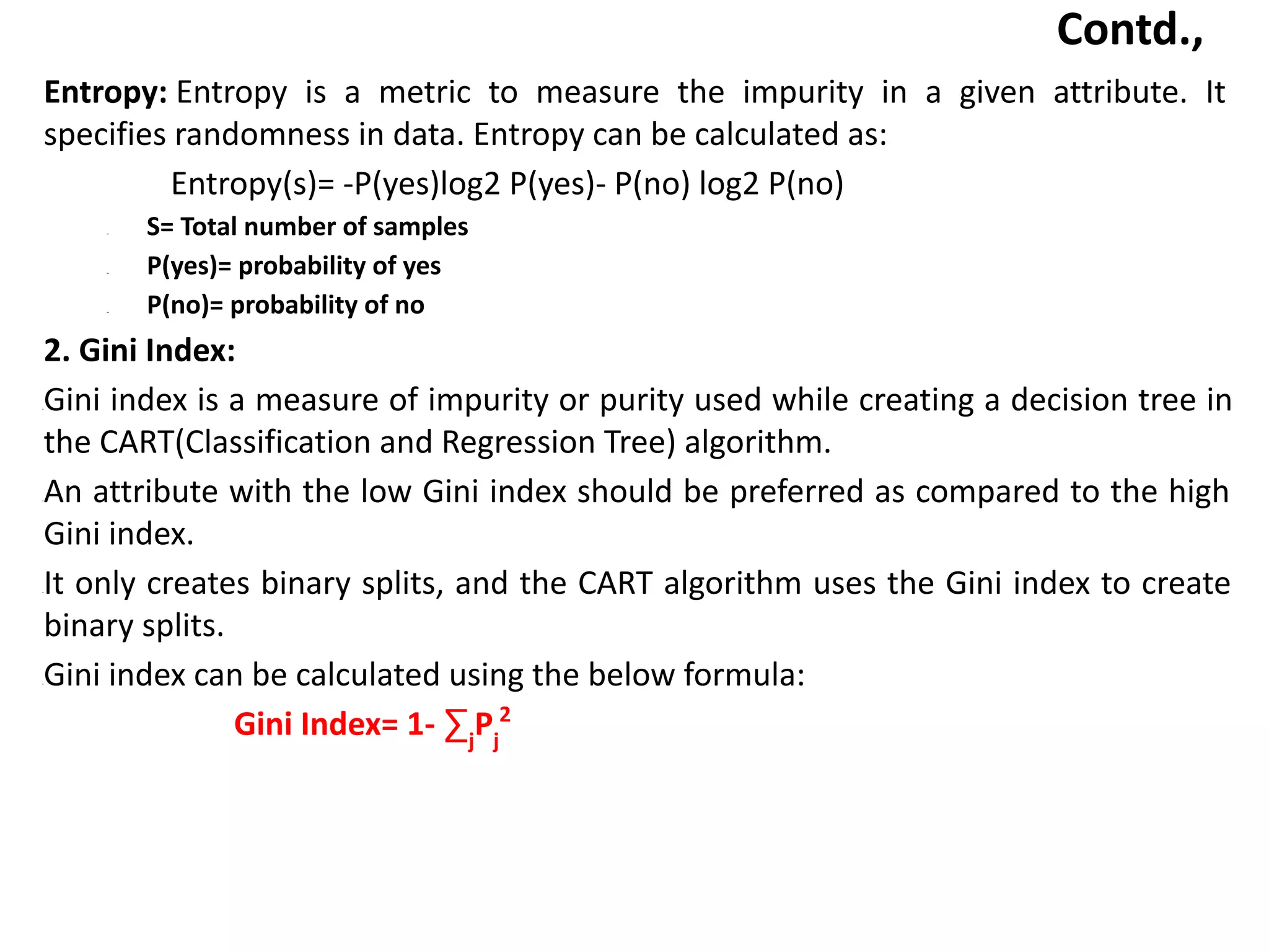 Contd.,
Entropy: Entropy is a metric to measure the impurity in a given attribute. It
specifies randomness in data. Entropy can be calculated as:
Entropy(s)= -P(yes)log2 P(yes)- P(no) log2 P(no)
– S= Total number of samples
– P(yes)= probability of yes
– P(no)= probability of no
2. Gini Index:
•Gini index is a measure of impurity or purity used while creating a decision tree in
the CART(Classification and Regression Tree) algorithm.
•An attribute with the low Gini index should be preferred as compared to the high
Gini index.
•It only creates binary splits, and the CART algorithm uses the Gini index to create
binary splits.
•Gini index can be calculated using the below formula:
Gini Index= 1- ∑j
Pj
2
 