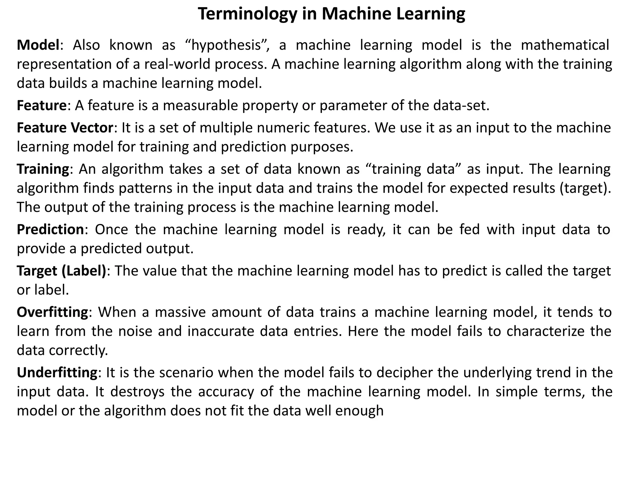 Terminology in Machine Learning
Model: Also known as “hypothesis”, a machine learning model is the mathematical
representation of a real-world process. A machine learning algorithm along with the training
data builds a machine learning model.
Feature: A feature is a measurable property or parameter of the data-set.
Feature Vector: It is a set of multiple numeric features. We use it as an input to the machine
learning model for training and prediction purposes.
Training: An algorithm takes a set of data known as “training data” as input. The learning
algorithm finds patterns in the input data and trains the model for expected results (target).
The output of the training process is the machine learning model.
Prediction: Once the machine learning model is ready, it can be fed with input data to
provide a predicted output.
Target (Label): The value that the machine learning model has to predict is called the target
or label.
Overfitting: When a massive amount of data trains a machine learning model, it tends to
learn from the noise and inaccurate data entries. Here the model fails to characterize the
data correctly.
Underfitting: It is the scenario when the model fails to decipher the underlying trend in the
input data. It destroys the accuracy of the machine learning model. In simple terms, the
model or the algorithm does not fit the data well enough
 