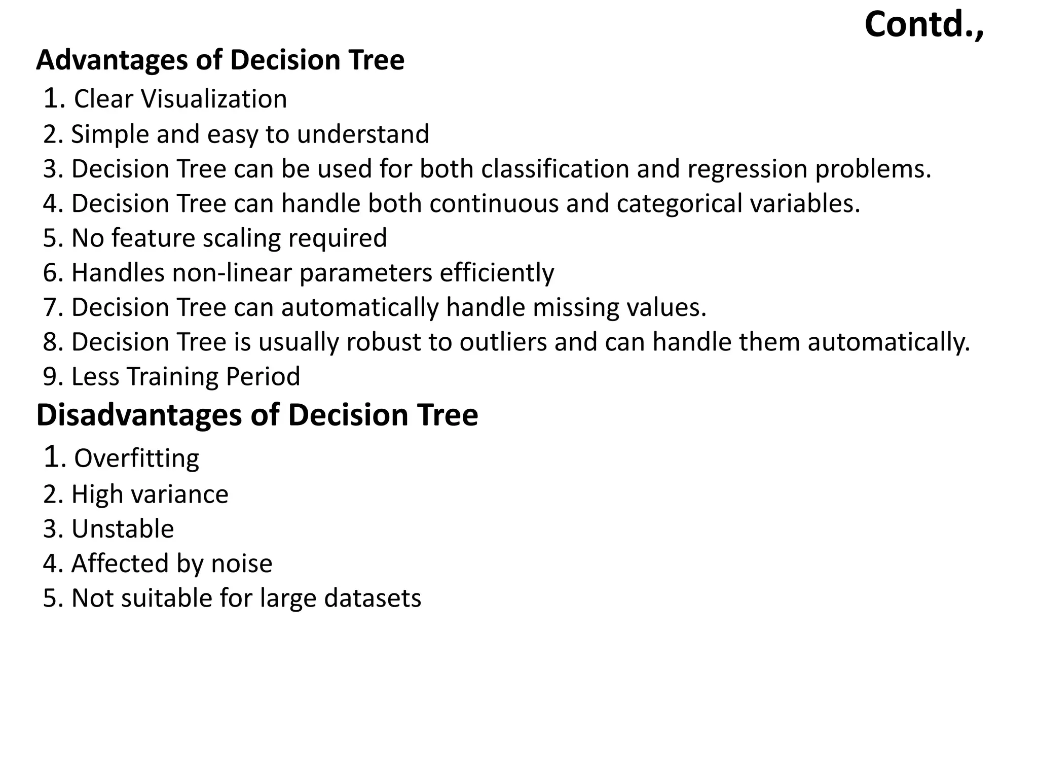 Contd.,
Advantages of Decision Tree
1. Clear Visualization
2. Simple and easy to understand
3. Decision Tree can be used for both classification and regression problems.
4. Decision Tree can handle both continuous and categorical variables.
5. No feature scaling required
6. Handles non-linear parameters efficiently
7. Decision Tree can automatically handle missing values.
8. Decision Tree is usually robust to outliers and can handle them automatically.
9. Less Training Period
Disadvantages of Decision Tree
1. Overfitting
2. High variance
3. Unstable
4. Affected by noise
5. Not suitable for large datasets
 