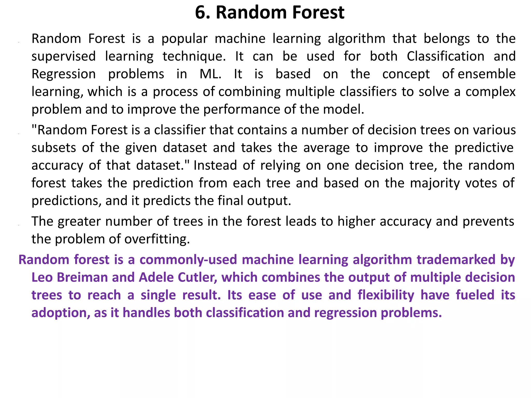 6. Random Forest
• Random Forest is a popular machine learning algorithm that belongs to the
supervised learning technique. It can be used for both Classification and
Regression problems in ML. It is based on the concept of ensemble
learning, which is a process of combining multiple classifiers to solve a complex
problem and to improve the performance of the model.
• "Random Forest is a classifier that contains a number of decision trees on various
subsets of the given dataset and takes the average to improve the predictive
accuracy of that dataset." Instead of relying on one decision tree, the random
forest takes the prediction from each tree and based on the majority votes of
predictions, and it predicts the final output.
• The greater number of trees in the forest leads to higher accuracy and prevents
the problem of overfitting.
Random forest is a commonly-used machine learning algorithm trademarked by
Leo Breiman and Adele Cutler, which combines the output of multiple decision
trees to reach a single result. Its ease of use and flexibility have fueled its
adoption, as it handles both classification and regression problems.
 