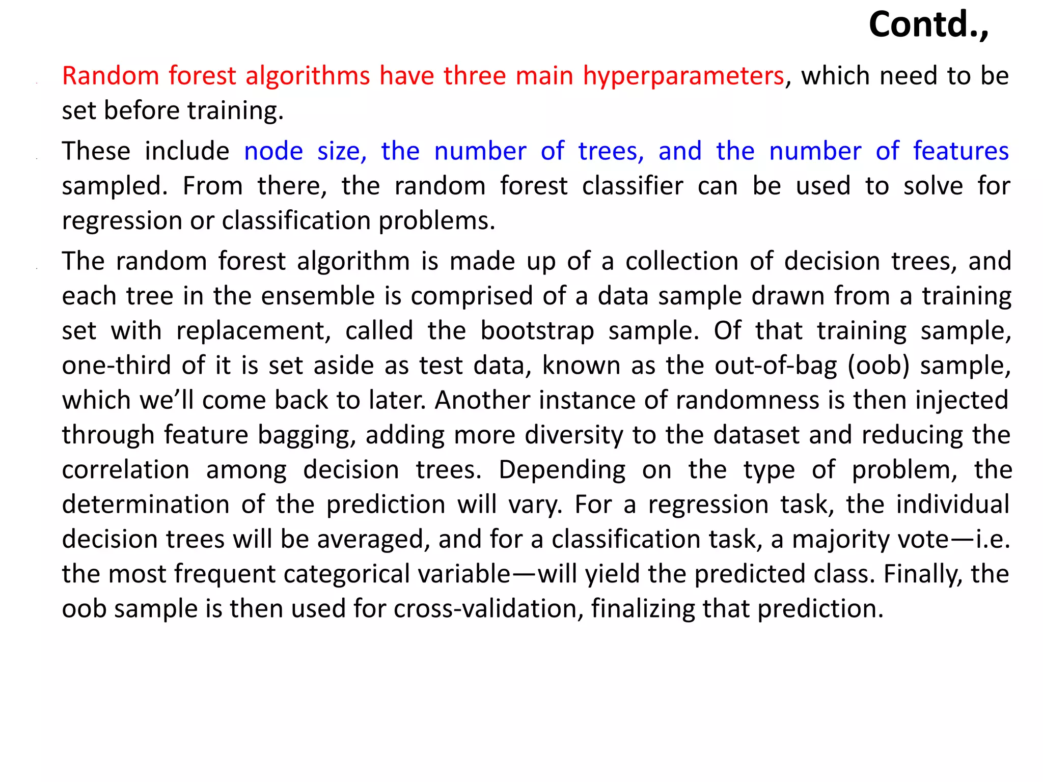 Contd.,
• Random forest algorithms have three main hyperparameters, which need to be
set before training.
• These include node size, the number of trees, and the number of features
sampled. From there, the random forest classifier can be used to solve for
regression or classification problems.
• The random forest algorithm is made up of a collection of decision trees, and
each tree in the ensemble is comprised of a data sample drawn from a training
set with replacement, called the bootstrap sample. Of that training sample,
one-third of it is set aside as test data, known as the out-of-bag (oob) sample,
which we’ll come back to later. Another instance of randomness is then injected
through feature bagging, adding more diversity to the dataset and reducing the
correlation among decision trees. Depending on the type of problem, the
determination of the prediction will vary. For a regression task, the individual
decision trees will be averaged, and for a classification task, a majority vote—i.e.
the most frequent categorical variable—will yield the predicted class. Finally, the
oob sample is then used for cross-validation, finalizing that prediction.
 