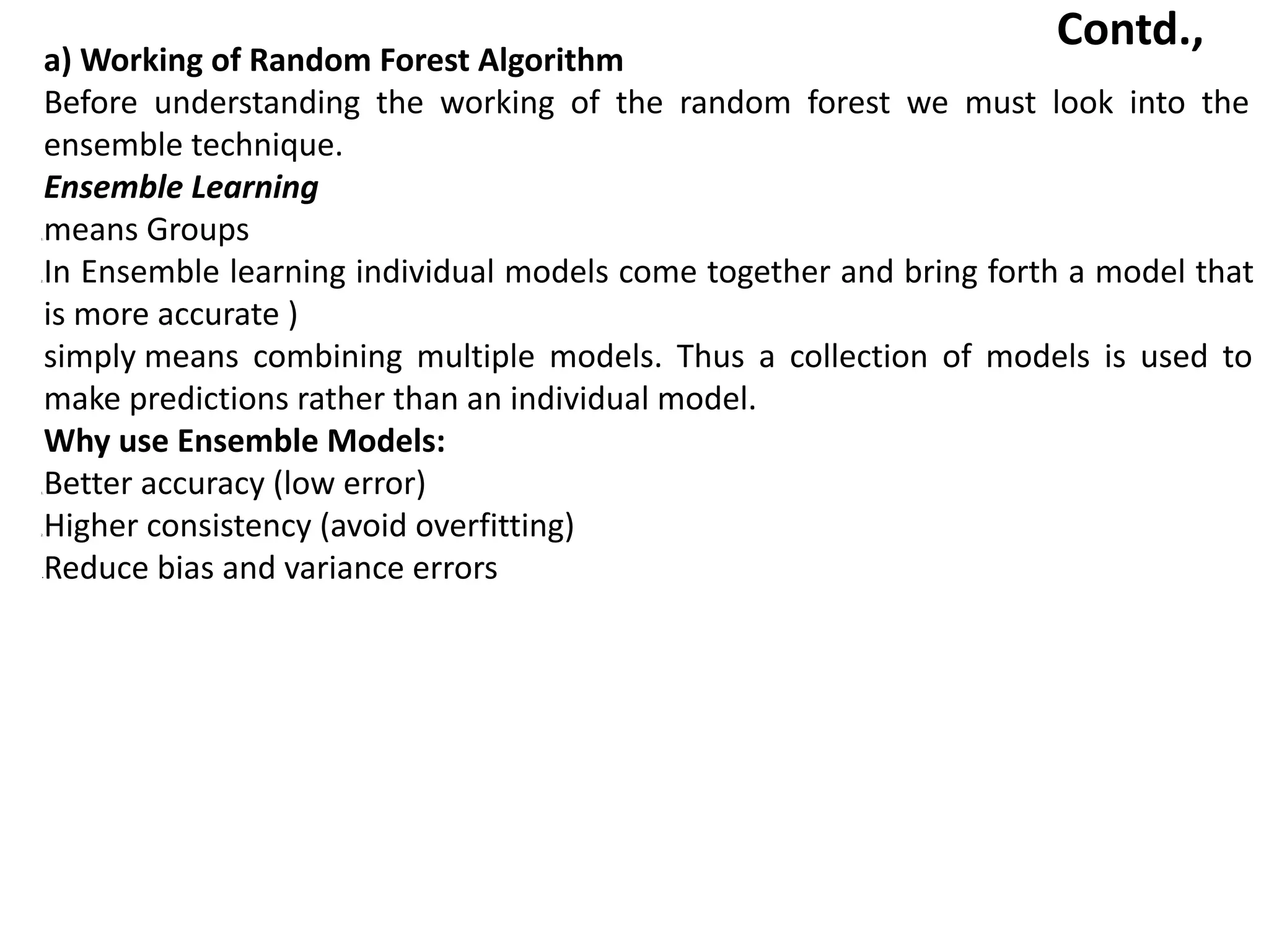 Contd.,
a) Working of Random Forest Algorithm
Before understanding the working of the random forest we must look into the
ensemble technique.
Ensemble Learning
1.means Groups
2.In Ensemble learning individual models come together and bring forth a model that
is more accurate )
simply means combining multiple models. Thus a collection of models is used to
make predictions rather than an individual model.
Why use Ensemble Models:
1.Better accuracy (low error)
2.Higher consistency (avoid overfitting)
•Reduce bias and variance errors
 