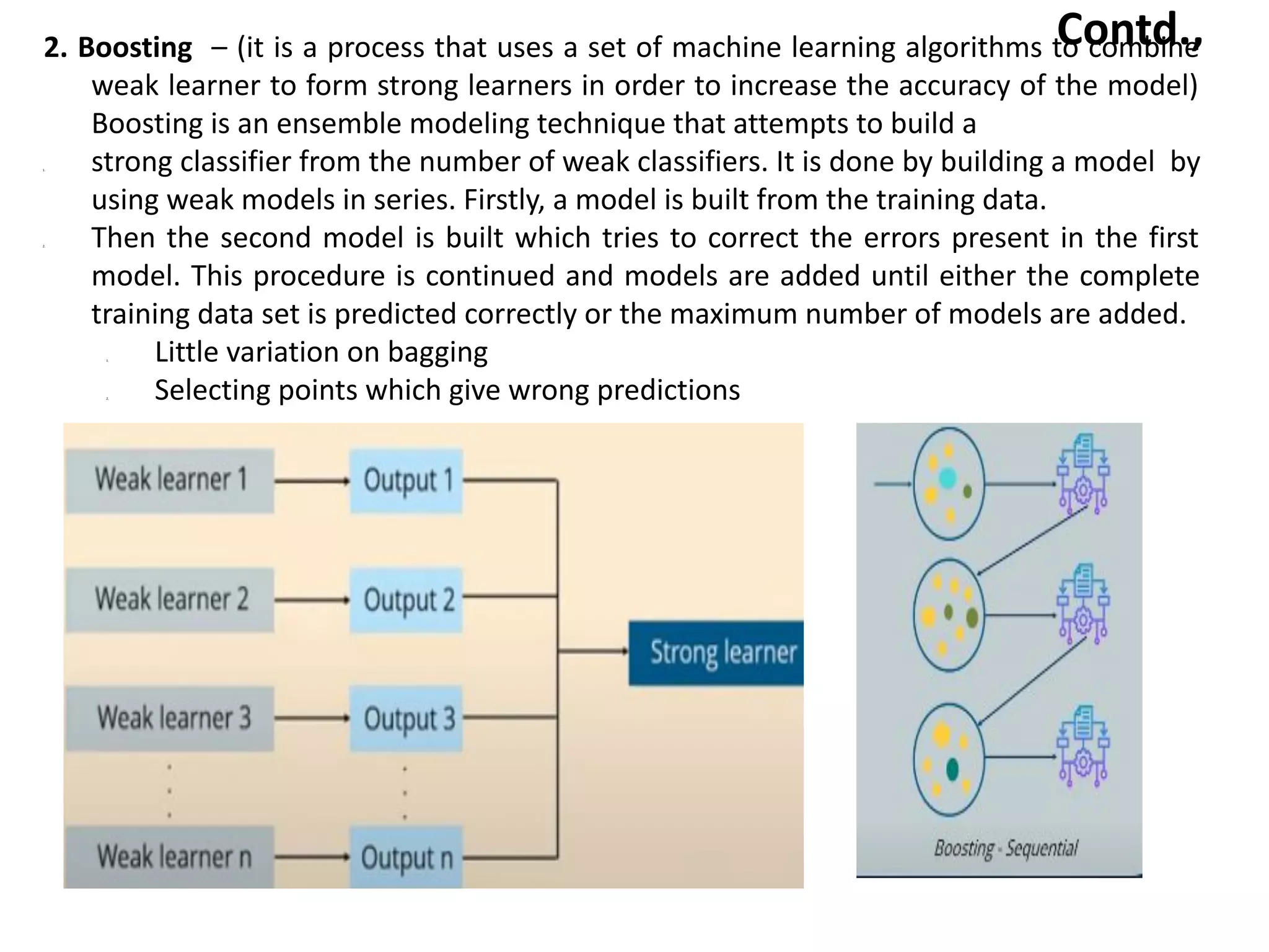 Contd.,
2. Boosting – (it is a process that uses a set of machine learning algorithms to combine
weak learner to form strong learners in order to increase the accuracy of the model)
Boosting is an ensemble modeling technique that attempts to build a
1. strong classifier from the number of weak classifiers. It is done by building a model by
using weak models in series. Firstly, a model is built from the training data.
2. Then the second model is built which tries to correct the errors present in the first
model. This procedure is continued and models are added until either the complete
training data set is predicted correctly or the maximum number of models are added.
1. Little variation on bagging
2. Selecting points which give wrong predictions
 
