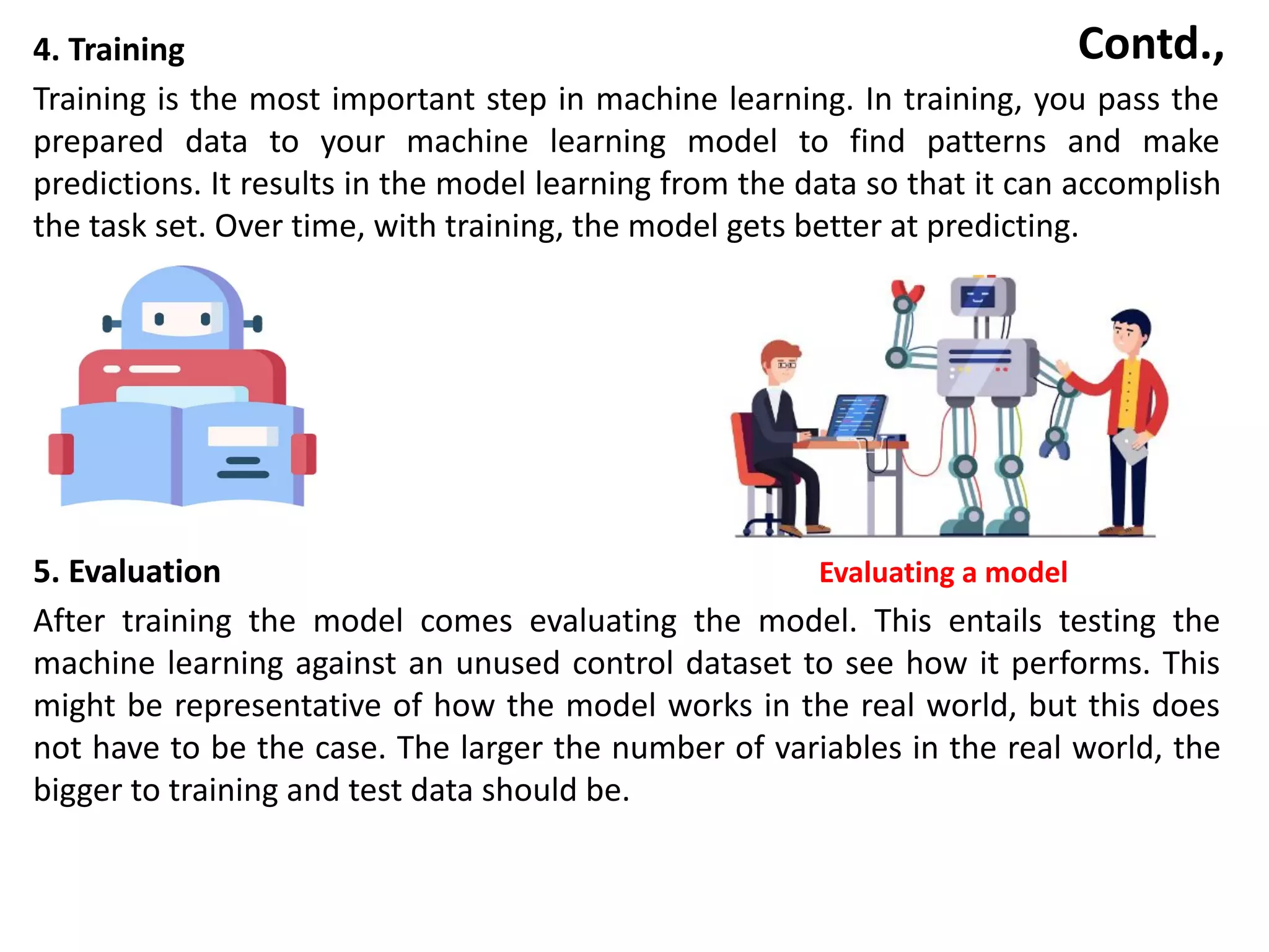 Contd.,
4. Training
Training is the most important step in machine learning. In training, you pass the
prepared data to your machine learning model to find patterns and make
predictions. It results in the model learning from the data so that it can accomplish
the task set. Over time, with training, the model gets better at predicting.
5. Evaluation Evaluating a model
After training the model comes evaluating the model. This entails testing the
machine learning against an unused control dataset to see how it performs. This
might be representative of how the model works in the real world, but this does
not have to be the case. The larger the number of variables in the real world, the
bigger to training and test data should be.
 