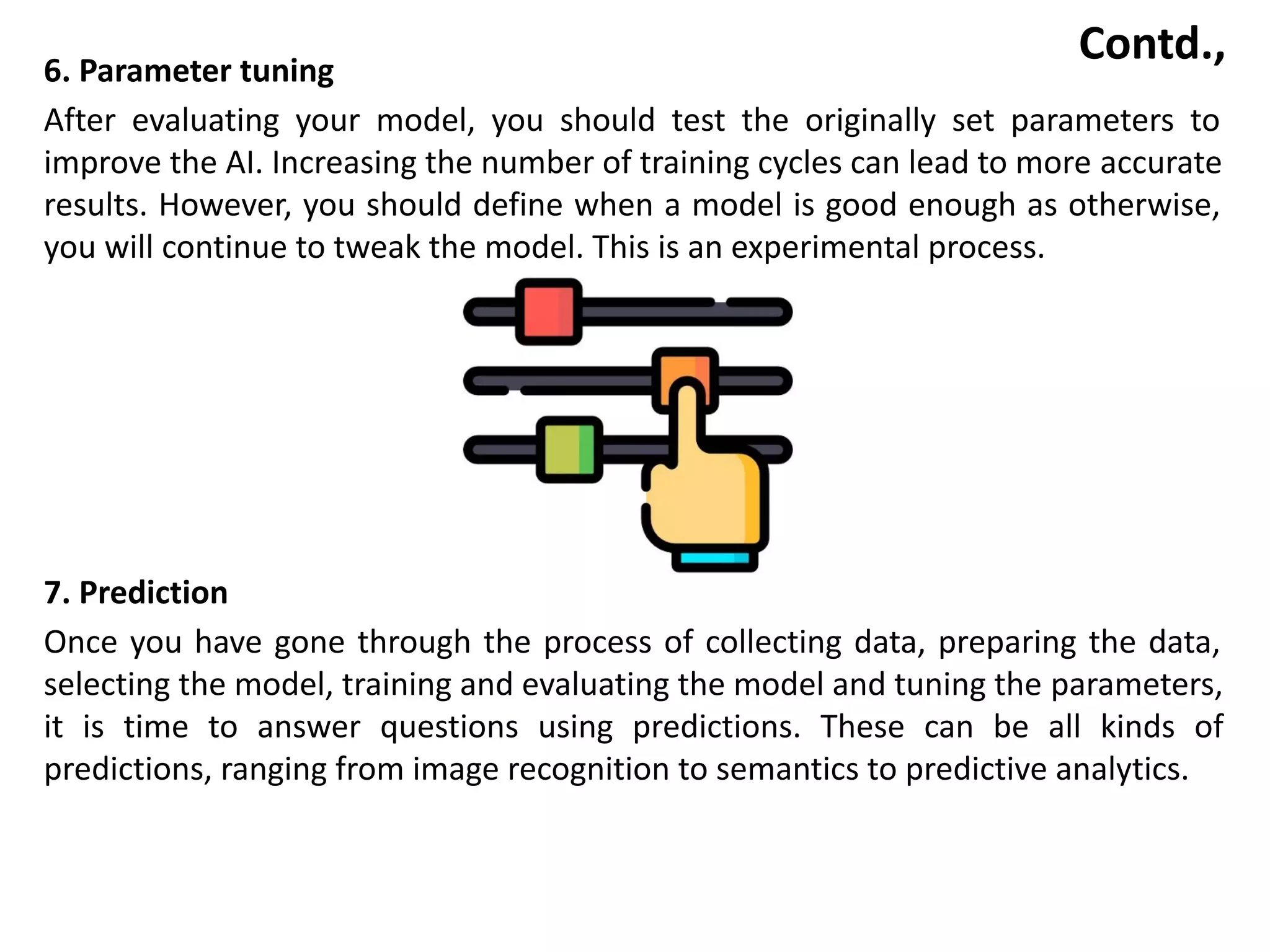 Contd.,
6. Parameter tuning
After evaluating your model, you should test the originally set parameters to
improve the AI. Increasing the number of training cycles can lead to more accurate
results. However, you should define when a model is good enough as otherwise,
you will continue to tweak the model. This is an experimental process.
7. Prediction
Once you have gone through the process of collecting data, preparing the data,
selecting the model, training and evaluating the model and tuning the parameters,
it is time to answer questions using predictions. These can be all kinds of
predictions, ranging from image recognition to semantics to predictive analytics.
 