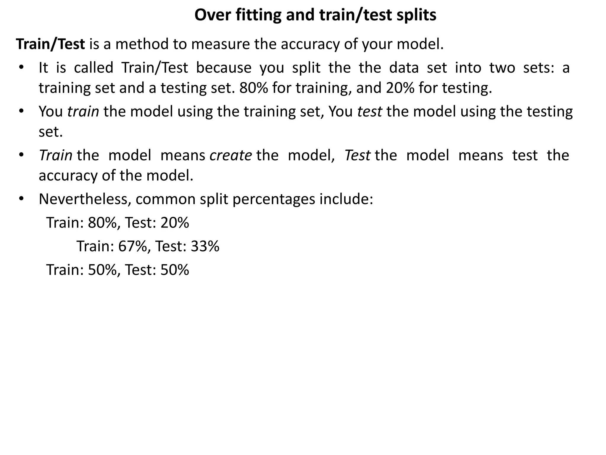 Over fitting and train/test splits
Train/Test is a method to measure the accuracy of your model.
• It is called Train/Test because you split the the data set into two sets: a
training set and a testing set. 80% for training, and 20% for testing.
• You train the model using the training set, You test the model using the testing
set.
• Train the model means create the model, Test the model means test the
accuracy of the model.
• Nevertheless, common split percentages include:
Train: 80%, Test: 20%
Train: 67%, Test: 33%
Train: 50%, Test: 50%
 