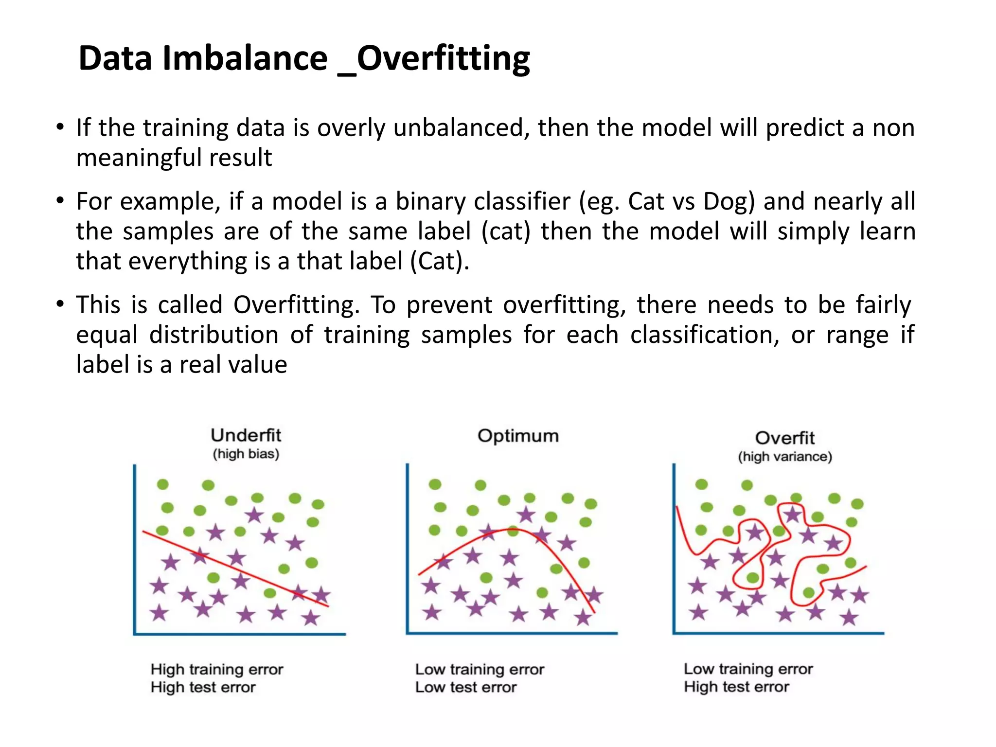 Data Imbalance _Overfitting
• If the training data is overly unbalanced, then the model will predict a non
meaningful result
• For example, if a model is a binary classifier (eg. Cat vs Dog) and nearly all
the samples are of the same label (cat) then the model will simply learn
that everything is a that label (Cat).
• This is called Overfitting. To prevent overfitting, there needs to be fairly
equal distribution of training samples for each classification, or range if
label is a real value
 