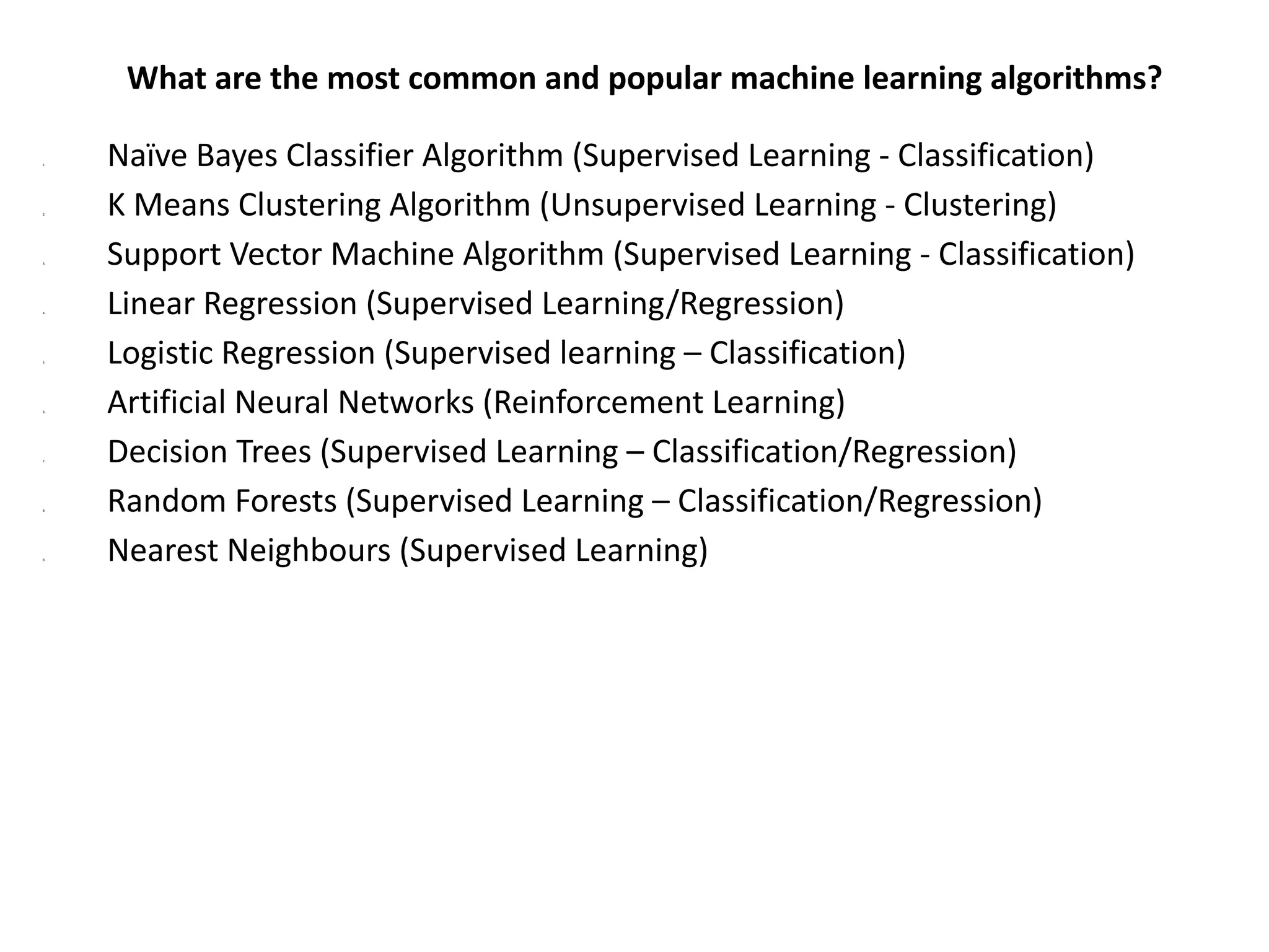 What are the most common and popular machine learning algorithms?
1. Naïve Bayes Classifier Algorithm (Supervised Learning - Classification)
2. K Means Clustering Algorithm (Unsupervised Learning - Clustering)
3. Support Vector Machine Algorithm (Supervised Learning - Classification)
4. Linear Regression (Supervised Learning/Regression)
5. Logistic Regression (Supervised learning – Classification)
6. Artificial Neural Networks (Reinforcement Learning)
7. Decision Trees (Supervised Learning – Classification/Regression)
8. Random Forests (Supervised Learning – Classification/Regression)
9. Nearest Neighbours (Supervised Learning)
 