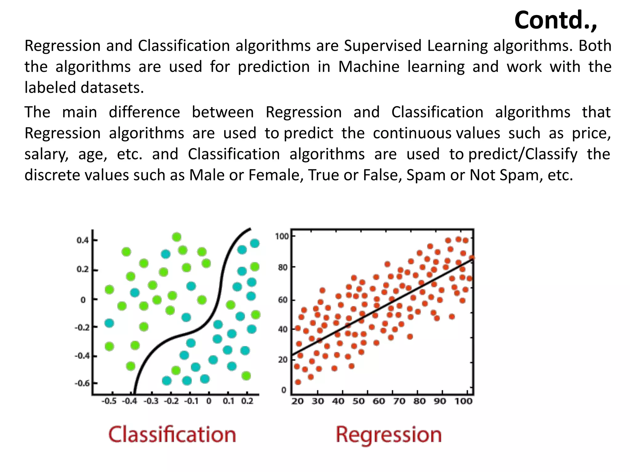 Contd.,
Regression and Classification algorithms are Supervised Learning algorithms. Both
the algorithms are used for prediction in Machine learning and work with the
labeled datasets.
The main difference between Regression and Classification algorithms that
Regression algorithms are used to predict the continuous values such as price,
salary, age, etc. and Classification algorithms are used to predict/Classify the
discrete values such as Male or Female, True or False, Spam or Not Spam, etc.
 