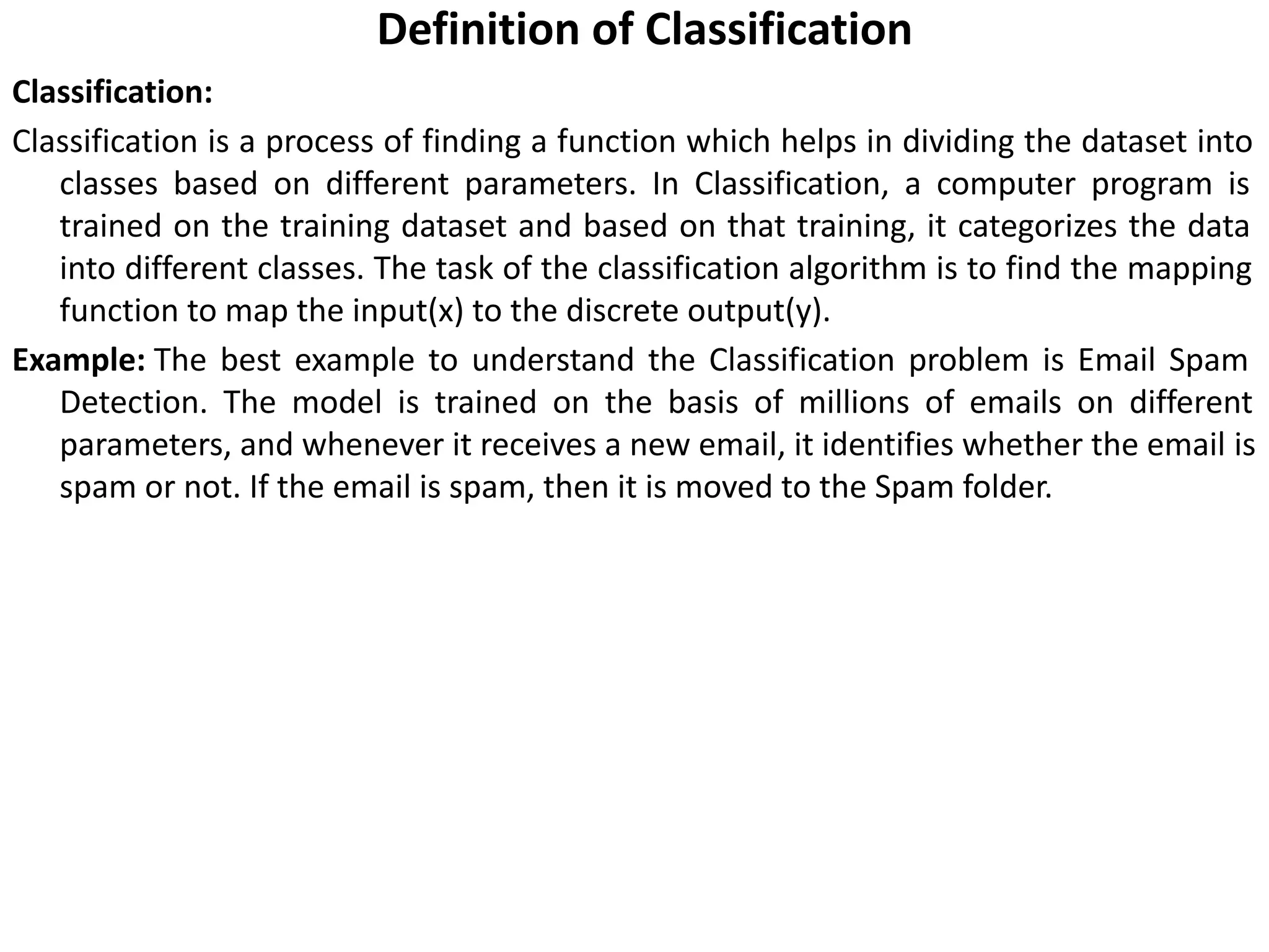 Definition of Classification
Classification:
Classification is a process of finding a function which helps in dividing the dataset into
classes based on different parameters. In Classification, a computer program is
trained on the training dataset and based on that training, it categorizes the data
into different classes. The task of the classification algorithm is to find the mapping
function to map the input(x) to the discrete output(y).
Example: The best example to understand the Classification problem is Email Spam
Detection. The model is trained on the basis of millions of emails on different
parameters, and whenever it receives a new email, it identifies whether the email is
spam or not. If the email is spam, then it is moved to the Spam folder.
 