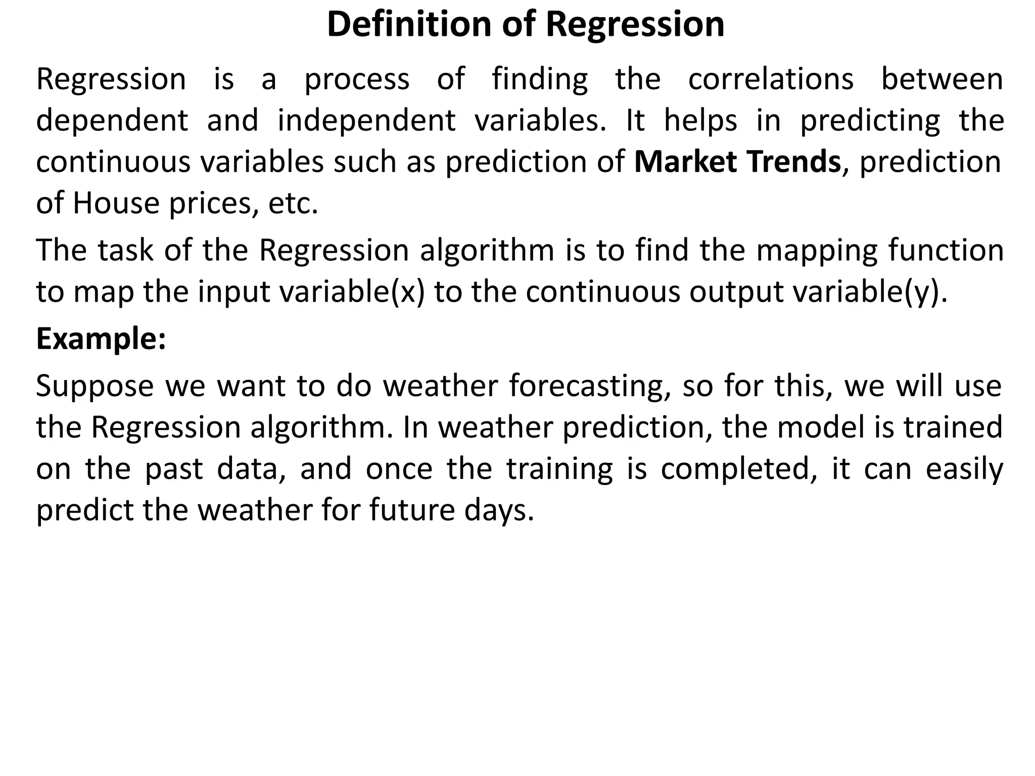 Definition of Regression
Regression is a process of finding the correlations between
dependent and independent variables. It helps in predicting the
continuous variables such as prediction of Market Trends, prediction
of House prices, etc.
The task of the Regression algorithm is to find the mapping function
to map the input variable(x) to the continuous output variable(y).
Example:
Suppose we want to do weather forecasting, so for this, we will use
the Regression algorithm. In weather prediction, the model is trained
on the past data, and once the training is completed, it can easily
predict the weather for future days.
 