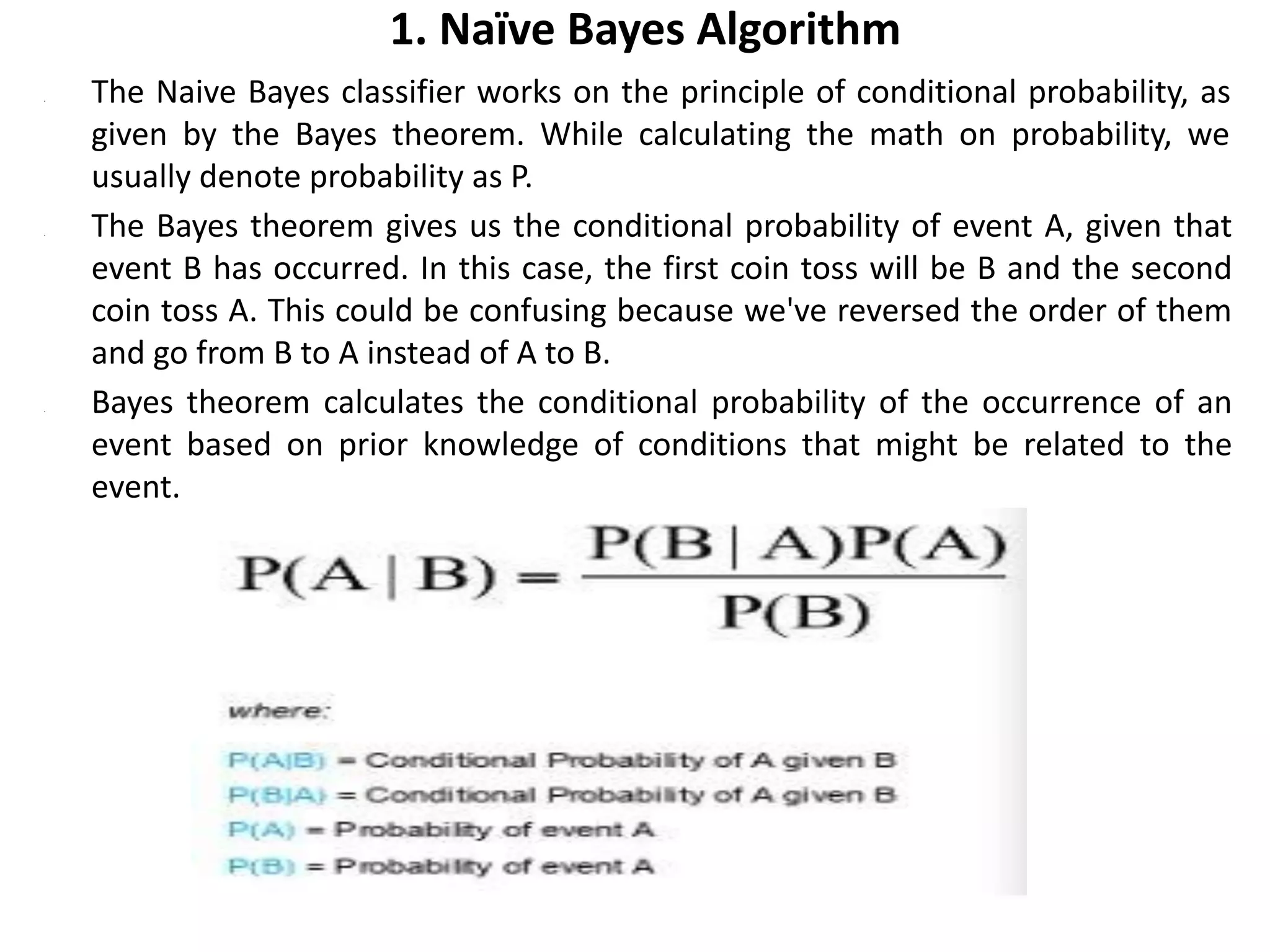 1. Naïve Bayes Algorithm
• The Naive Bayes classifier works on the principle of conditional probability, as
given by the Bayes theorem. While calculating the math on probability, we
usually denote probability as P.
• The Bayes theorem gives us the conditional probability of event A, given that
event B has occurred. In this case, the first coin toss will be B and the second
coin toss A. This could be confusing because we've reversed the order of them
and go from B to A instead of A to B.
• Bayes theorem calculates the conditional probability of the occurrence of an
event based on prior knowledge of conditions that might be related to the
event.
 