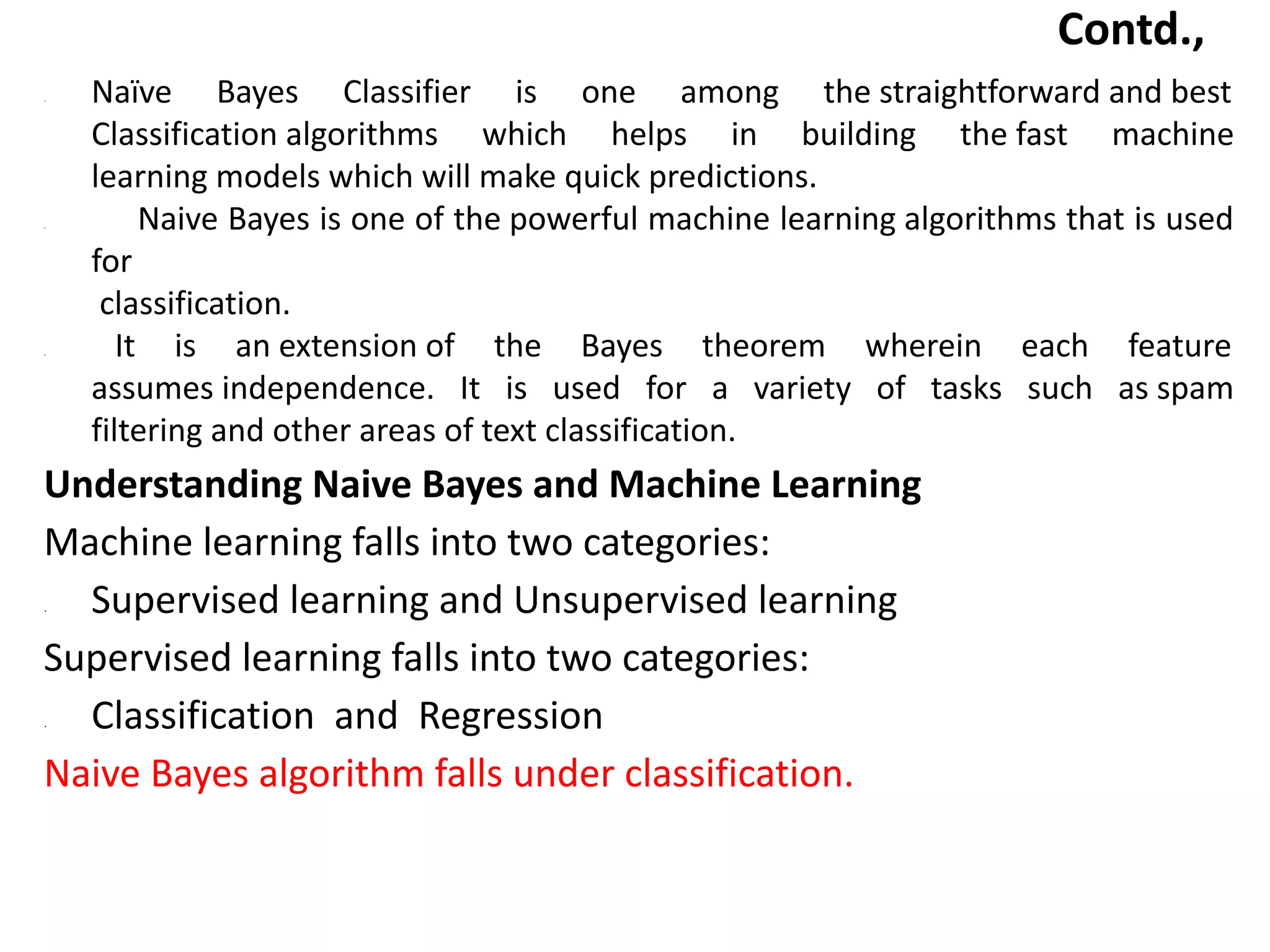 Contd.,
• Naïve Bayes Classifier is one among the straightforward and best
Classification algorithms which helps in building the fast machine
learning models which will make quick predictions.
• Naive Bayes is one of the powerful machine learning algorithms that is used
for
classification.
• It is an extension of the Bayes theorem wherein each feature
assumes independence. It is used for a variety of tasks such as spam
filtering and other areas of text classification.
Understanding Naive Bayes and Machine Learning
Machine learning falls into two categories:
• Supervised learning and Unsupervised learning
Supervised learning falls into two categories:
• Classification and Regression
Naive Bayes algorithm falls under classification.
 