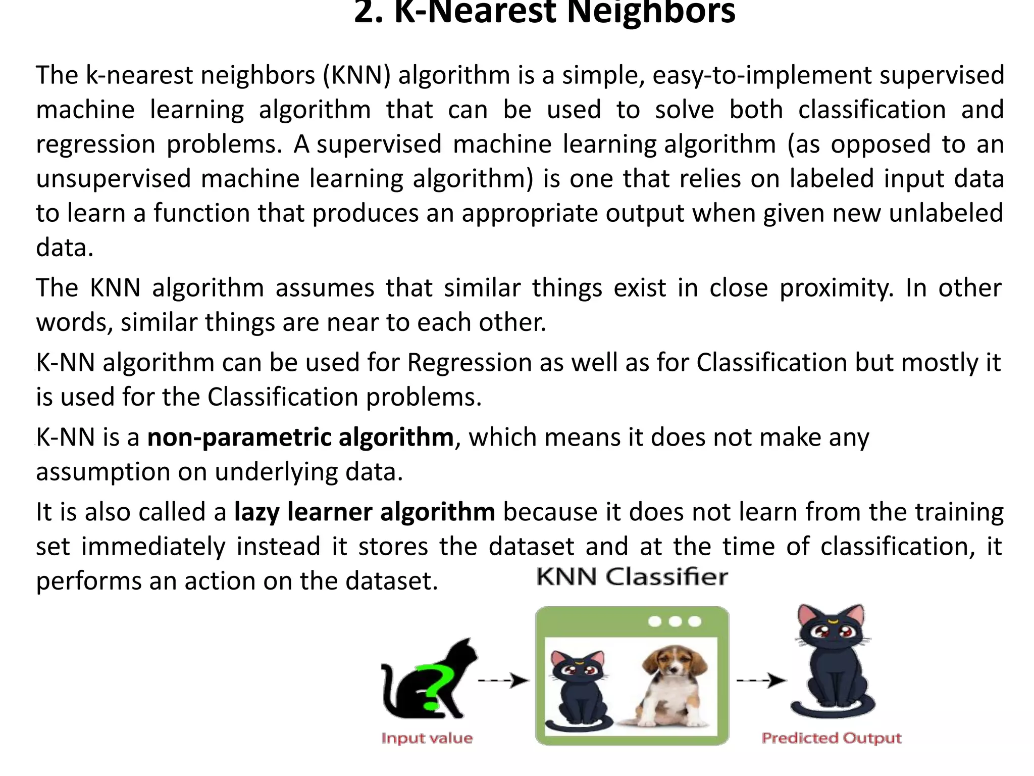 2. K-Nearest Neighbors
The k-nearest neighbors (KNN) algorithm is a simple, easy-to-implement supervised
machine learning algorithm that can be used to solve both classification and
regression problems. A supervised machine learning algorithm (as opposed to an
unsupervised machine learning algorithm) is one that relies on labeled input data
to learn a function that produces an appropriate output when given new unlabeled
data.
The KNN algorithm assumes that similar things exist in close proximity. In other
words, similar things are near to each other.
•K-NN algorithm can be used for Regression as well as for Classification but mostly it
is used for the Classification problems.
•K-NN is a non-parametric algorithm, which means it does not make any
assumption on underlying data.
It is also called a lazy learner algorithm because it does not learn from the training
set immediately instead it stores the dataset and at the time of classification, it
performs an action on the dataset.
 