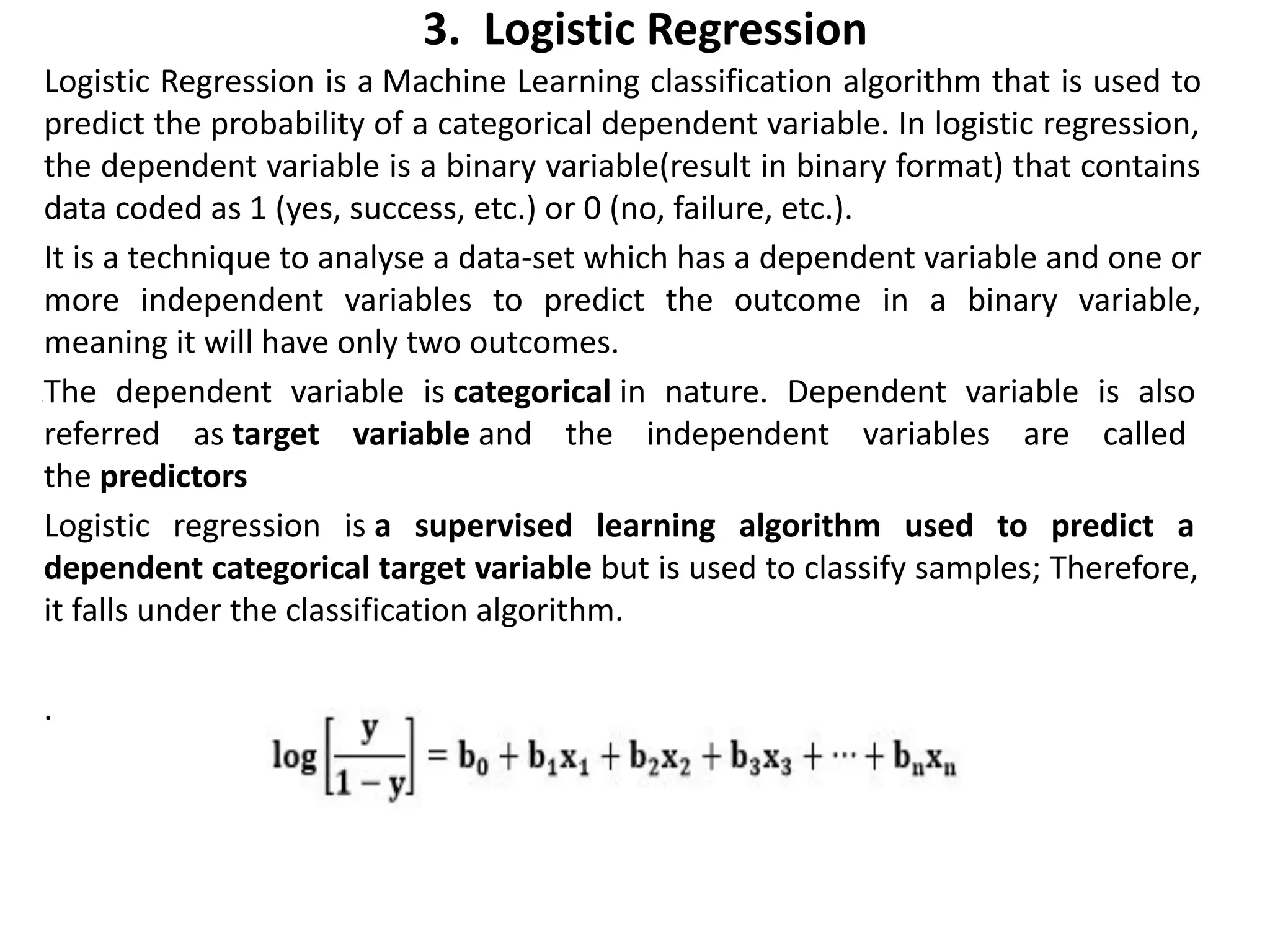 3. Logistic Regression
Logistic Regression is a Machine Learning classification algorithm that is used to
predict the probability of a categorical dependent variable. In logistic regression,
the dependent variable is a binary variable(result in binary format) that contains
data coded as 1 (yes, success, etc.) or 0 (no, failure, etc.).
•It is a technique to analyse a data-set which has a dependent variable and one or
more independent variables to predict the outcome in a binary variable,
meaning it will have only two outcomes.
•The dependent variable is categorical in nature. Dependent variable is also
referred as target variable and the independent variables are called
the predictors
Logistic regression is a supervised learning algorithm used to predict a
dependent categorical target variable but is used to classify samples; Therefore,
it falls under the classification algorithm.
.
 