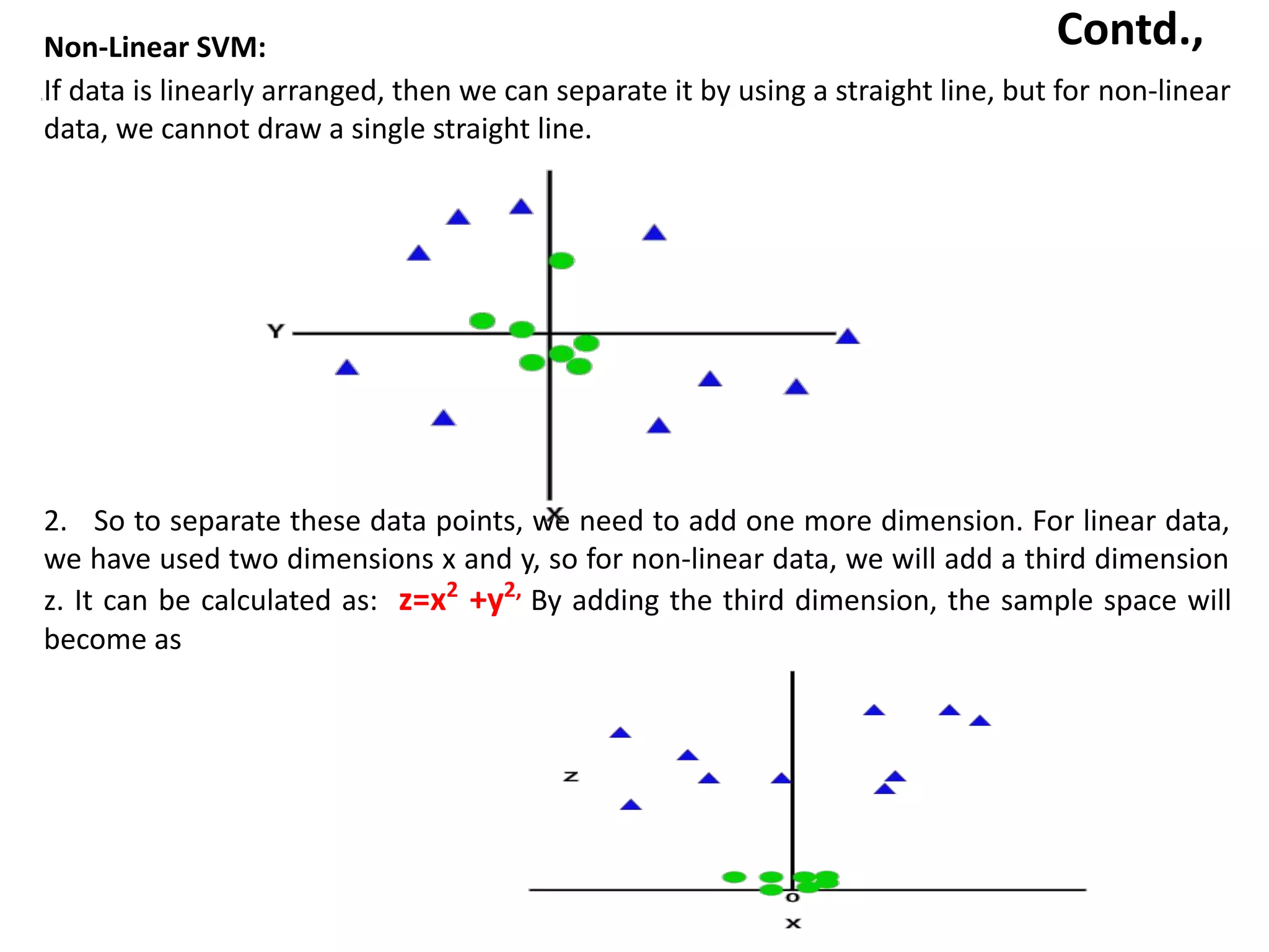 Contd.,
Non-Linear SVM:
1.If data is linearly arranged, then we can separate it by using a straight line, but for non-linear
data, we cannot draw a single straight line.
2. So to separate these data points, we need to add one more dimension. For linear data,
we have used two dimensions x and y, so for non-linear data, we will add a third dimension
z. It can be calculated as: z=x2
+y2,
By adding the third dimension, the sample space will
become as
 
