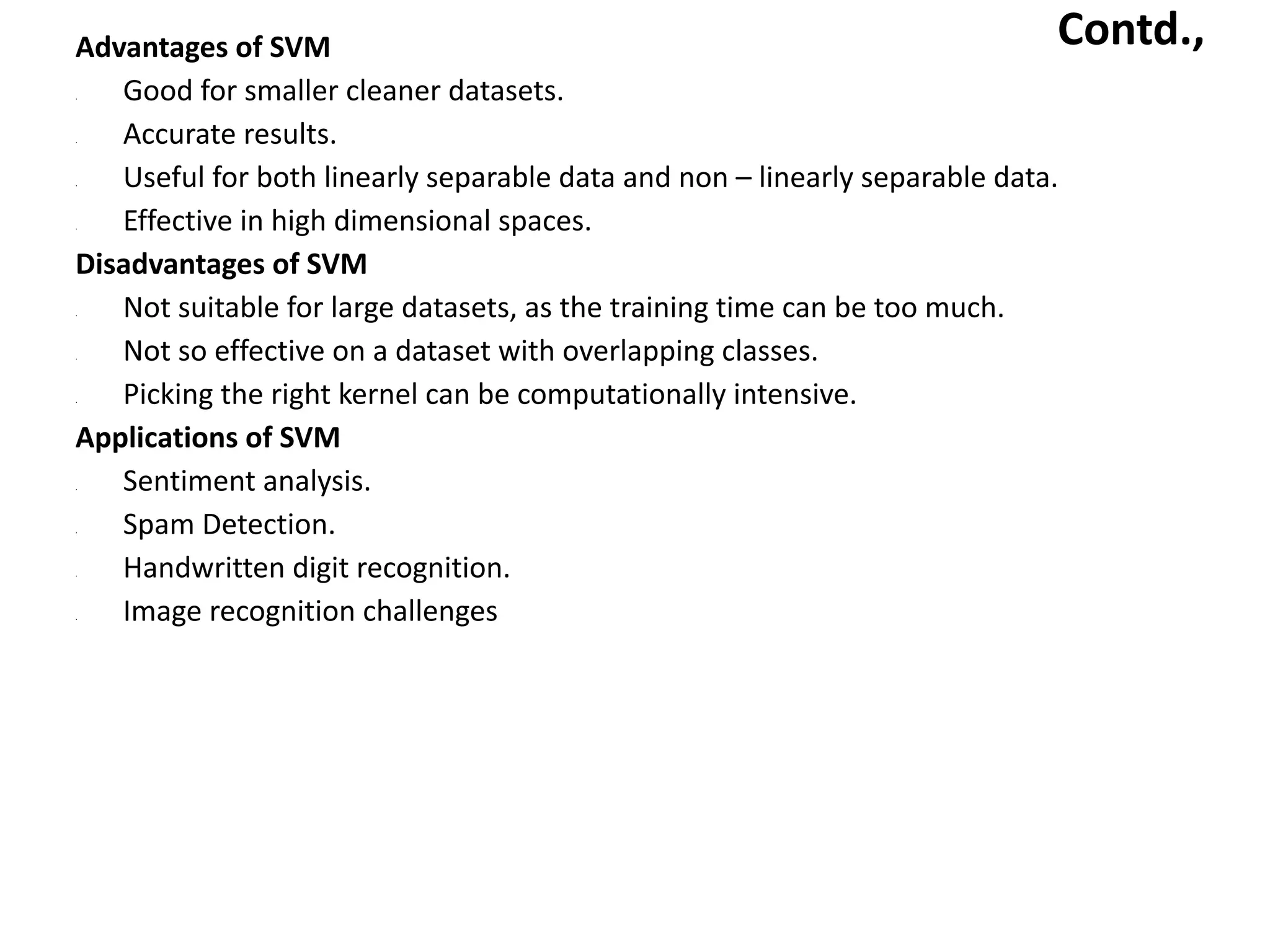 Contd.,
Advantages of SVM
• Good for smaller cleaner datasets.
• Accurate results.
• Useful for both linearly separable data and non – linearly separable data.
• Effective in high dimensional spaces.
Disadvantages of SVM
• Not suitable for large datasets, as the training time can be too much.
• Not so effective on a dataset with overlapping classes.
• Picking the right kernel can be computationally intensive.
Applications of SVM
• Sentiment analysis.
• Spam Detection.
• Handwritten digit recognition.
• Image recognition challenges
 