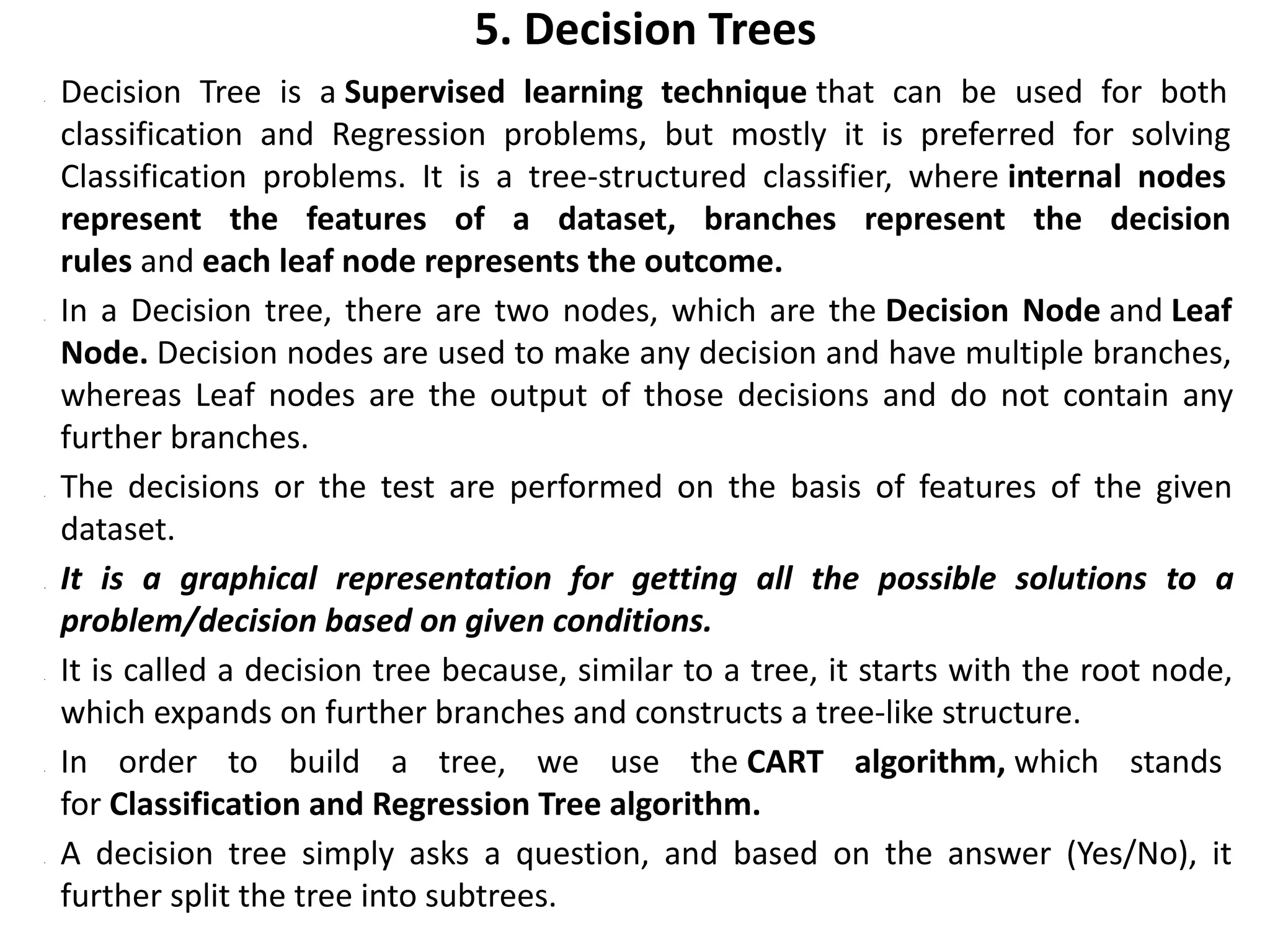5. Decision Trees
• Decision Tree is a Supervised learning technique that can be used for both
classification and Regression problems, but mostly it is preferred for solving
Classification problems. It is a tree-structured classifier, where internal nodes
represent the features of a dataset, branches represent the decision
rules and each leaf node represents the outcome.
• In a Decision tree, there are two nodes, which are the Decision Node and Leaf
Node. Decision nodes are used to make any decision and have multiple branches,
whereas Leaf nodes are the output of those decisions and do not contain any
further branches.
• The decisions or the test are performed on the basis of features of the given
dataset.
• It is a graphical representation for getting all the possible solutions to a
problem/decision based on given conditions.
• It is called a decision tree because, similar to a tree, it starts with the root node,
which expands on further branches and constructs a tree-like structure.
• In order to build a tree, we use the CART algorithm, which stands
for Classification and Regression Tree algorithm.
• A decision tree simply asks a question, and based on the answer (Yes/No), it
further split the tree into subtrees.
 