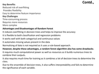 Contd.,
Key Benefits
•Reduced risk of overfitting
• Provides flexibility
•Easy to determine feature importance
Key Challenges
•Time-consuming process
•Requires more resources
•More complex
Advantages and Disadvantages of Random Forest
•It reduces overfitting in decision trees and helps to improve the accuracy
•It is flexible to both classification and regression problems
•It works well with both categorical and continuous values
•It automates missing values present in the data
•Normalising of data is not required as it uses a rule-based approach.
However, despite these advantages, a random forest algorithm also has some drawbacks.
•It requires much computational power as well as resources as it builds numerous trees to
combine their outputs.
•It also requires much time for training as it combines a lot of decision trees to determine the
class.
•Due to the ensemble of decision trees, it also suffers interpretability and fails to determine
the significance of each variable.
 