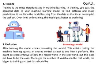 Contd.,
4. Training
Training is the most important step in machine learning. In training, you pass the
prepared data to your machine learning model to find patterns and make
predictions. It results in the model learning from the data so that it can accomplish
the task set. Over time, with training, the model gets better at predicting.
5. Evaluation Evaluating a model
After training the model comes evaluating the model. This entails testing the
machine learning against an unused control dataset to see how it performs. This
might be representative of how the model works in the real world, but this does
not have to be the case. The larger the number of variables in the real world, the
bigger to training and test data should be.
 