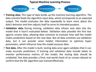 Typical Machine Learning Process
• Training data. This type of data builds up the machine learning algorithm. The
data scientist feeds the algorithm input data, which corresponds to an expected
output. The model evaluates the data repeatedly to learn more about the
data’s behavior and then adjusts itself to serve its intended purpose.
• Validation data. During training, validation data infuses new data into the
model that it hasn’t evaluated before. Validation data provides the first test
against unseen data, allowing data scientists to evaluate how well the model
makes predictions based on the new data. Not all data scientists use validation
data, but it can provide some helpful information to optimize hyper
parameters, which influence how the model assesses data.
• Test data. After the model is built, testing data once again validates that it can
make accurate predictions. If training and validation data include labels to
monitor performance metrics of the model, the testing data should be
unlabeled. Test data provides a final, real-world check of an unseen dataset to
confirm that the ML algorithm was trained effectively.
 