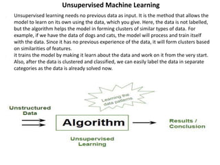 Unsupervised Machine Learning
1. Unsupervised learning needs no previous data as input. It is the method that allows the
model to learn on its own using the data, which you give. Here, the data is not labelled,
but the algorithm helps the model in forming clusters of similar types of data. For
example, if we have the data of dogs and cats, the model will process and train itself
with the data. Since it has no previous experience of the data, it will form clusters based
on similarities of features.
2. it trains the model by making it learn about the data and work on it from the very start.
Also, after the data is clustered and classified, we can easily label the data in separate
categories as the data is already solved now.
 