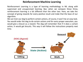 Reinforcement Machine Learning
1. Reinforcement Learning is a type of learning methodology in ML along with
supervised and unsupervised learning. But, when we compare these three,
reinforcement learning is a bit different than the other two. Here, we take the
concept of giving rewards for every positive result and make that the base of our
algorithm.
2. We can train our dog to perform certain actions, of course, it won’t be an easy task.
You would order the dog to do certain actions and for every proper execution, you
would give a biscuit as a reward. The dog will remember that if it does a certain
action, it would get biscuits. This way it will follow the instructions properly next
time.
 