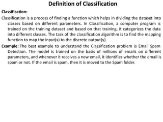 Definition of Classification
Classification:
Classification is a process of finding a function which helps in dividing the dataset into
classes based on different parameters. In Classification, a computer program is
trained on the training dataset and based on that training, it categorizes the data
into different classes. The task of the classification algorithm is to find the mapping
function to map the input(x) to the discrete output(y).
Example: The best example to understand the Classification problem is Email Spam
Detection. The model is trained on the basis of millions of emails on different
parameters, and whenever it receives a new email, it identifies whether the email is
spam or not. If the email is spam, then it is moved to the Spam folder.
 