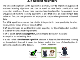 2. K-Nearest Neighbors
The k-nearest neighbors (KNN) algorithm is a simple, easy-to-implement supervised
machine learning algorithm that can be used to solve both classification and
regression problems. A supervised machine learning algorithm (as opposed to an
unsupervised machine learning algorithm) is one that relies on labeled input data
to learn a function that produces an appropriate output when given new unlabeled
data.
The KNN algorithm assumes that similar things exist in close proximity. In other
words, similar things are near to each other.
•K-NN algorithm can be used for Regression as well as for Classification but mostly it
is used for the Classification problems.
•K-NN is a non-parametric algorithm, which means it does not make any
assumption on underlying data.
It is also called a lazy learner algorithm because it does not learn from the training
set immediately instead it stores the dataset and at the time of classification, it
performs an action on the dataset.
 