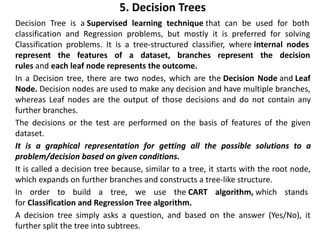 5. Decision Trees
• Decision Tree is a Supervised learning technique that can be used for both
classification and Regression problems, but mostly it is preferred for solving
Classification problems. It is a tree-structured classifier, where internal nodes
represent the features of a dataset, branches represent the decision
rules and each leaf node represents the outcome.
• In a Decision tree, there are two nodes, which are the Decision Node and Leaf
Node. Decision nodes are used to make any decision and have multiple branches,
whereas Leaf nodes are the output of those decisions and do not contain any
further branches.
• The decisions or the test are performed on the basis of features of the given
dataset.
• It is a graphical representation for getting all the possible solutions to a
problem/decision based on given conditions.
• It is called a decision tree because, similar to a tree, it starts with the root node,
which expands on further branches and constructs a tree-like structure.
• In order to build a tree, we use the CART algorithm, which stands
for Classification and Regression Tree algorithm.
• A decision tree simply asks a question, and based on the answer (Yes/No), it
further split the tree into subtrees.
 